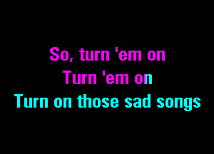 80. turn 'em on

Turn 'em on
Turn on those sad songs