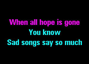 When all hope is gone

You know
Sad songs say so much