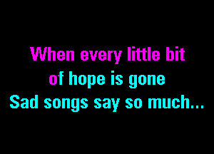 When every little bit

of hope is gone
Sad songs say so much...