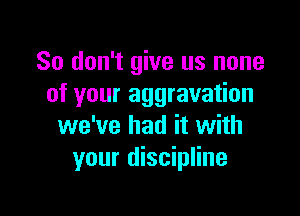 So don't give us none
of your aggravation

we've had it with
your discipline