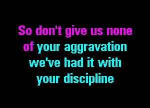 So don't give us none
of your aggravation

we've had it with
your discipline