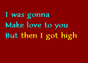 I was gonna
Make love to you

But then I got high