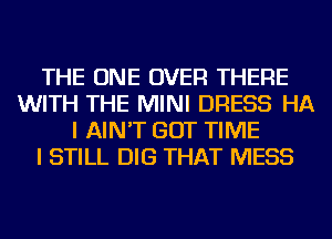 THE ONE OVER THERE
WITH THE MINI DRESS HA
I AIN'T GOT TIME
I STILL DIG THAT MESS