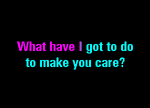 What have I got to do

to make you care?