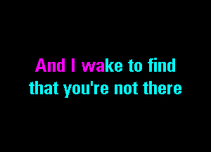 And I wake to find

that you're not there