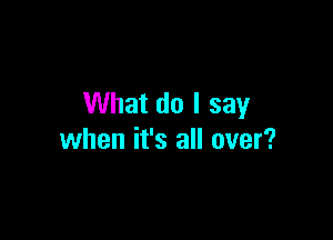 What do I say

when it's all over?