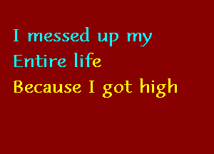 I messed up my
Entire life

Because I got high
