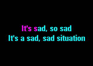 It's sad. so sad

It's a sad. sad situation