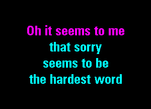 Oh it seems to me
that sorry

seems to he
the hardest word