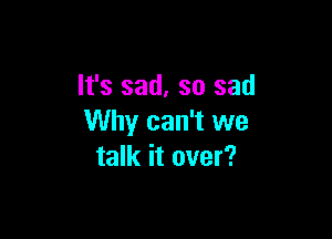 It's sad, so sad

Why can't we
talk it over?