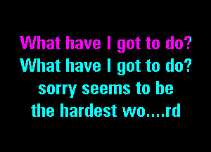 What have I got to do?
What have I got to do?

sorry seems to be
the hardest wo....rd