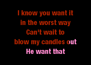 I know you want it
in the worst way

Can't wait to
blow my candles out
He want that