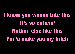 I know you wanna bite this
It's so enticin'
Nothin' else like this

I'm 'a make you my bitch