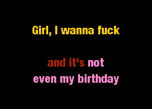 Girl, I wanna fuck

and it's not
even my birthday