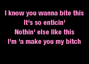 I know you wanna bite this
It's so enticin'
Nothin' else like this

I'm 'a make you my bitch