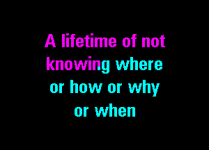 A lifetime of not
knowing where

or how or why
or when