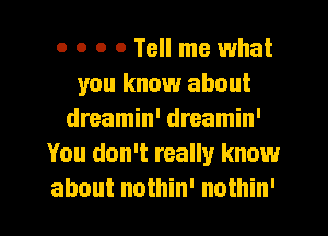 o o o 0 Tell me what
you know about
dreamin' dreamin'
You don't really know

about nothin' nothin' I