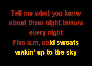 Tell me what you know
about them night tenors
every night
Fiue a.m, cold sweats
wakin' up to the sky