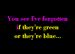 You see I've forgotten
if they're green
or they're blue...