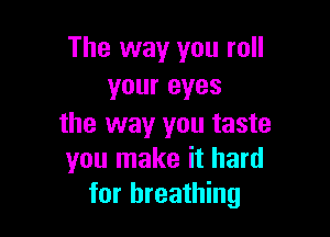 The way you roll
your eyes

the way you taste
you make it hard
for breathing
