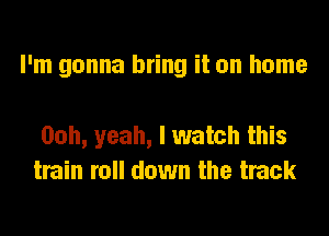 I'm gonna bring it on home

Ooh, yeah, I watch this
train roll down the track
