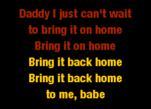 Daddy I iust can't wait
to bring it on home
Bring it on home
Bring it back home
Bring it back home

to me, babe I