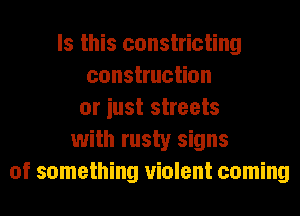 Is this constricting
construction
or iust streets
with rusty signs
of something violent coming