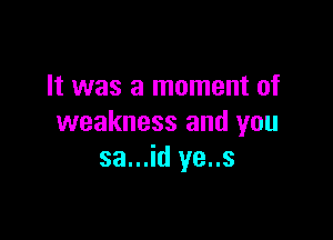 It was a moment of

weakness and you
sa...id ye..s