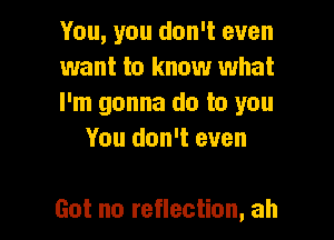 You, you don't even

want to know what

I'm gonna do to you
You don't even

Got no reflection, ah