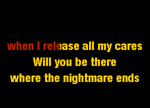 when I release all my cares
Will you be there
where the nightmare ends