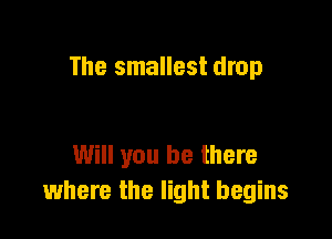 The smallest drop

Will you be there
where the light begins