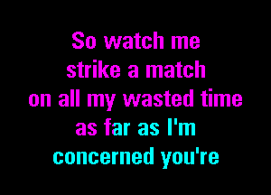 So watch me
strike a match

on all my wasted time
as far as I'm
concerned you're