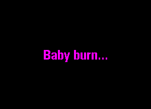 Baby burn...