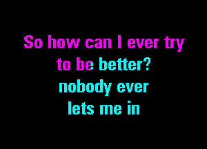 So how can I ever try
to be better?

nobody ever
lets me in