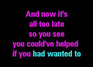 And now it's
all too late

so you see
you could've helped
if you had wanted to