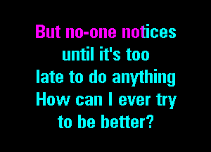 But no-one notices
until it's too

late to do anything
How can I ever tryr
to he better?