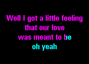 Well I got a little feeling
that our love

was meant to be
oh yeah