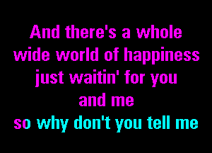 And there's a whole
wide world of happiness
iust waitin' for you
and me
so why don't you tell me