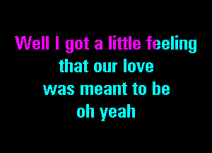 Well I got a little feeling
that our love

was meant to be
oh yeah