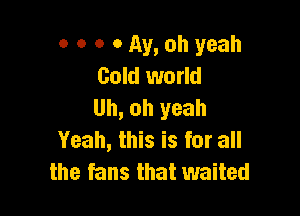 o o o 0 Av, oh yeah
Gold world
Uh, oh yeah

Yeah, this is for all
the fans that waited