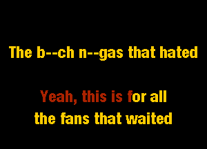 The b--ch n--gas that hated

Yeah, this is for all
the fans that waited