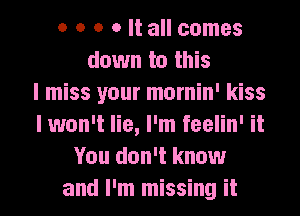 o o o o It all comes
down to this
I miss your mornin' kiss
I won't lie, I'm feelin' it
You don't know
and I'm missing it