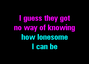 I guess they got
no way of knowing

how lonesome
I can he