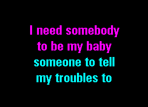 I need somebody
to be my baby

someone to tell
my troubles to