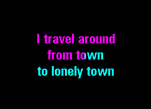 I travel around

from town
to lonely town