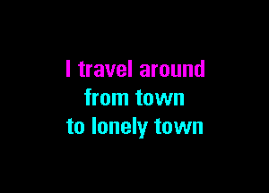 I travel around

from town
to lonely town