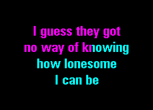 I guess they got
no way of knowing

how lonesome
I can he