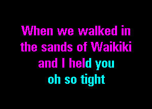 When we walked in
the sands of Waikiki

and I held you
oh so tight