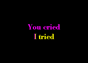 You cried

I iried