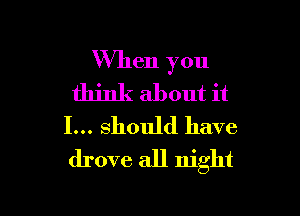 When you
think about it

I... should have
drove all night